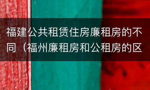 福建公共租赁住房廉租房的不同（福州廉租房和公租房的区别）
