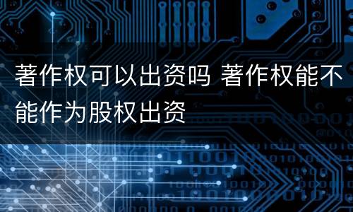 著作权可以出资吗 著作权能不能作为股权出资