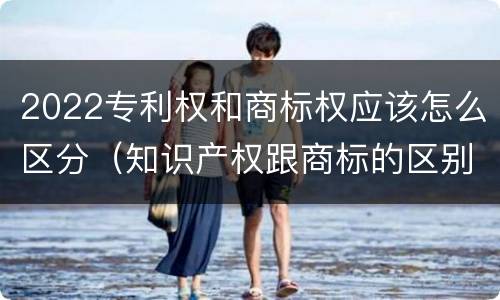 2022专利权和商标权应该怎么区分（知识产权跟商标的区别）