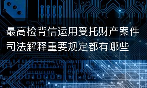 最高检背信运用受托财产案件司法解释重要规定都有哪些