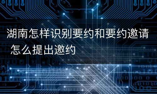 湖南怎样识别要约和要约邀请 怎么提出邀约