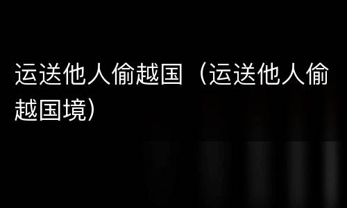 运送他人偷越国（运送他人偷越国境）