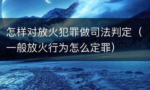 怎样对放火犯罪做司法判定（一般放火行为怎么定罪）
