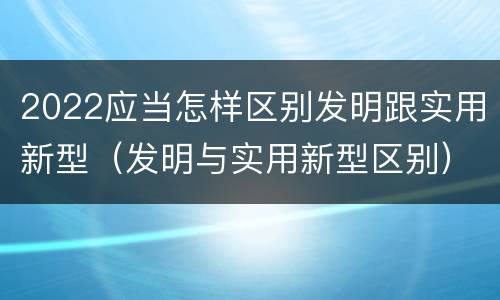 2022应当怎样区别发明跟实用新型（发明与实用新型区别）