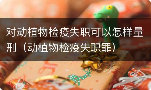 对动植物检疫失职可以怎样量刑（动植物检疫失职罪）