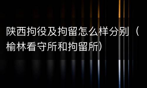 陕西拘役及拘留怎么样分别（榆林看守所和拘留所）