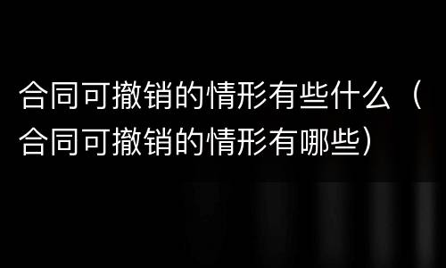 合同可撤销的情形有些什么（合同可撤销的情形有哪些）