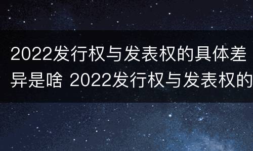 2022发行权与发表权的具体差异是啥 2022发行权与发表权的具体差异是啥呢