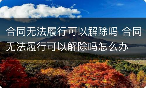 合同无法履行可以解除吗 合同无法履行可以解除吗怎么办