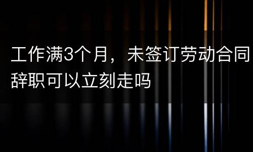 工作满3个月，未签订劳动合同辞职可以立刻走吗