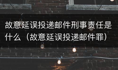 故意延误投递邮件刑事责任是什么（故意延误投递邮件罪）