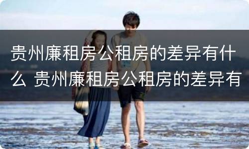 贵州廉租房公租房的差异有什么 贵州廉租房公租房的差异有什么影响