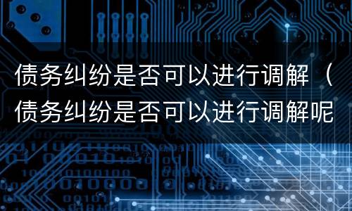 债务纠纷是否可以进行调解（债务纠纷是否可以进行调解呢）