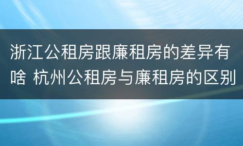 浙江公租房跟廉租房的差异有啥 杭州公租房与廉租房的区别