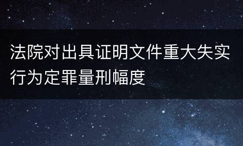 法院对出具证明文件重大失实行为定罪量刑幅度