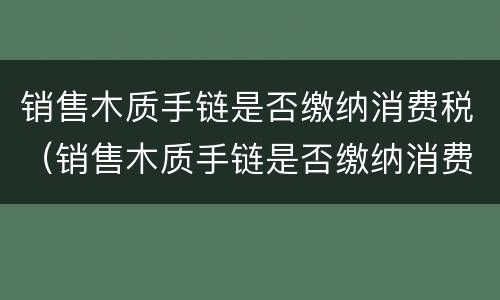 销售木质手链是否缴纳消费税（销售木质手链是否缴纳消费税呢）