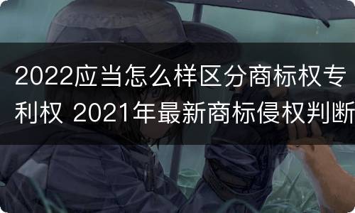 2022应当怎么样区分商标权专利权 2021年最新商标侵权判断标准