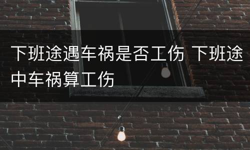 下班途遇车祸是否工伤 下班途中车祸算工伤