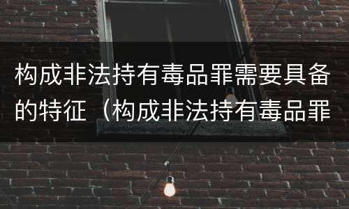 构成非法持有毒品罪需要具备的特征（构成非法持有毒品罪需要具备的特征有）