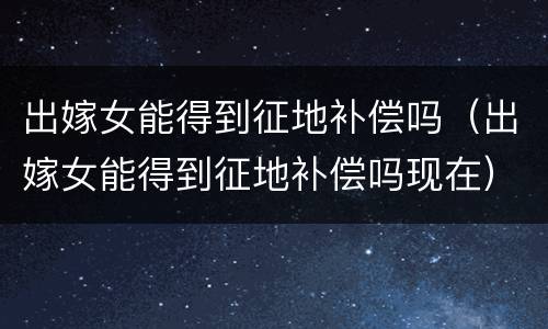 出嫁女能得到征地补偿吗（出嫁女能得到征地补偿吗现在）