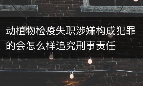 动植物检疫失职涉嫌构成犯罪的会怎么样追究刑事责任