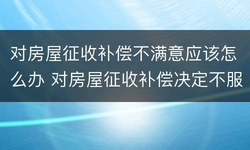 对房屋征收补偿不满意应该怎么办 对房屋征收补偿决定不服,应该怎么办