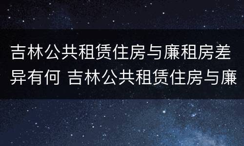 吉林公共租赁住房与廉租房差异有何 吉林公共租赁住房与廉租房差异有何原因