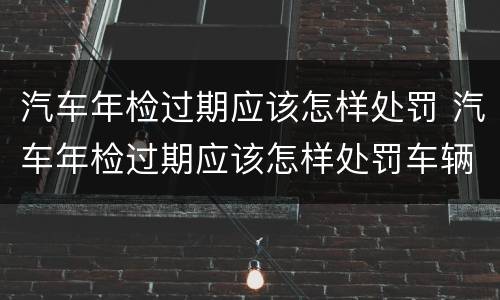 汽车年检过期应该怎样处罚 汽车年检过期应该怎样处罚车辆