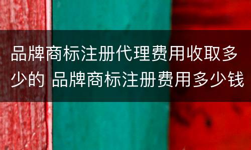 品牌商标注册代理费用收取多少的 品牌商标注册费用多少钱