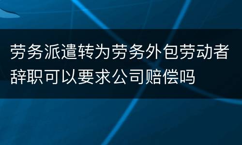 劳务派遣转为劳务外包劳动者辞职可以要求公司赔偿吗