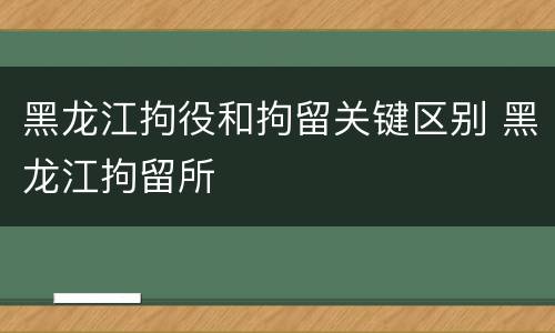 黑龙江拘役和拘留关键区别 黑龙江拘留所