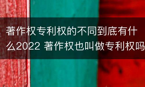 著作权专利权的不同到底有什么2022 著作权也叫做专利权吗