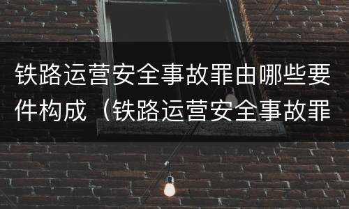 铁路运营安全事故罪由哪些要件构成（铁路运营安全事故罪的构成要件）