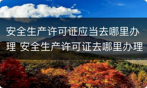 安全生产许可证应当去哪里办理 安全生产许可证去哪里办理手续