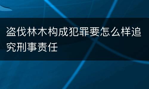 盗伐林木构成犯罪要怎么样追究刑事责任