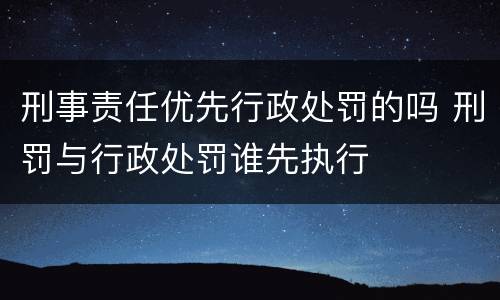 刑事责任优先行政处罚的吗 刑罚与行政处罚谁先执行