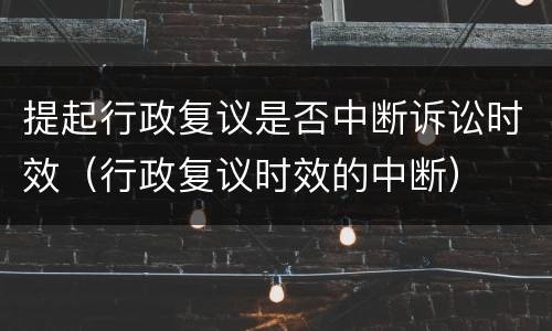 提起行政复议是否中断诉讼时效（行政复议时效的中断）