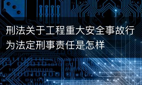 刑法关于工程重大安全事故行为法定刑事责任是怎样
