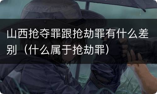 山西抢夺罪跟抢劫罪有什么差别（什么属于抢劫罪）