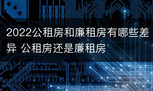 2022公租房和廉租房有哪些差异 公租房还是廉租房