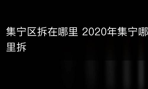 集宁区拆在哪里 2020年集宁哪里拆