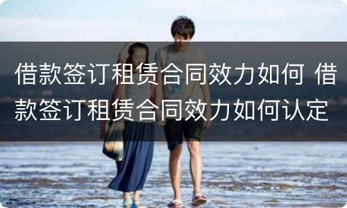借款签订租赁合同效力如何 借款签订租赁合同效力如何认定