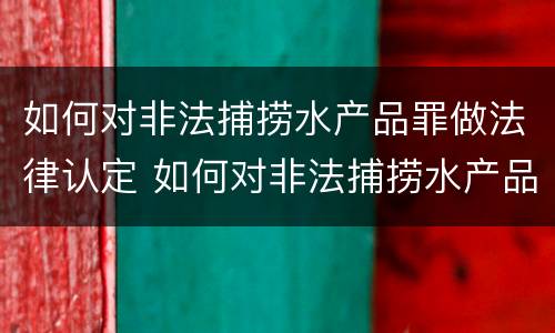 如何对非法捕捞水产品罪做法律认定 如何对非法捕捞水产品罪做法律认定和处罚