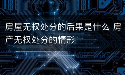 房屋无权处分的后果是什么 房产无权处分的情形