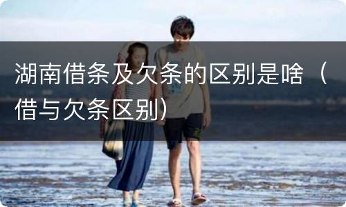 湖南借条及欠条的区别是啥（借与欠条区别）
