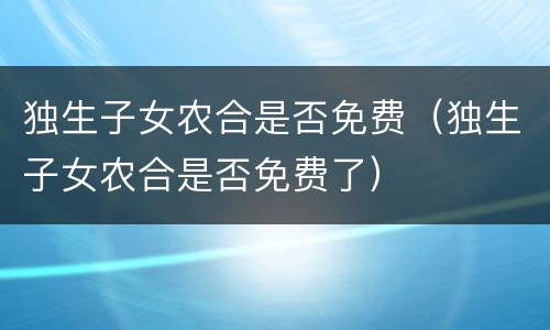 独生子女农合是否免费（独生子女农合是否免费了）