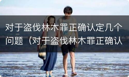 对于盗伐林木罪正确认定几个问题（对于盗伐林木罪正确认定几个问题可以解决）