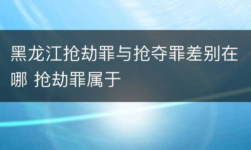 黑龙江抢劫罪与抢夺罪差别在哪 抢劫罪属于