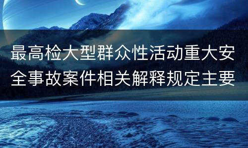 最高检大型群众性活动重大安全事故案件相关解释规定主要内容包括什么