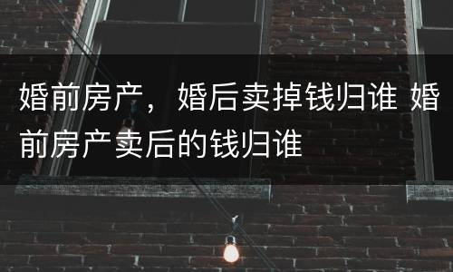 婚前房产，婚后卖掉钱归谁 婚前房产卖后的钱归谁